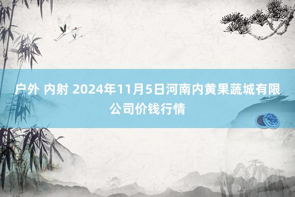 户外 内射 2024年11月5日河南内黄果蔬城有限公司价钱行情