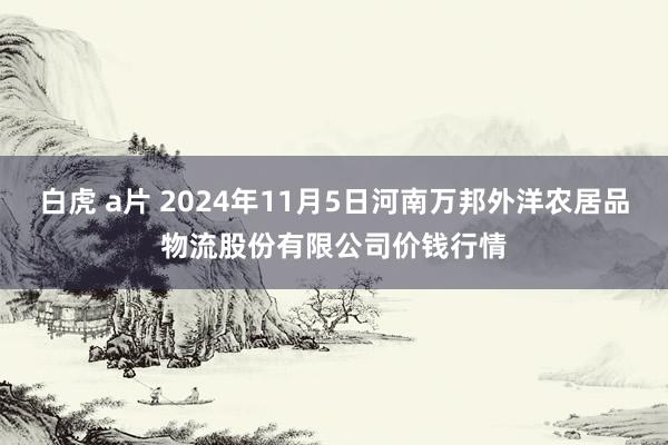 白虎 a片 2024年11月5日河南万邦外洋农居品物流股份有限公司价钱行情