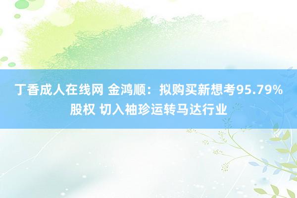 丁香成人在线网 金鸿顺：拟购买新想考95.79%股权 切入袖珍运转马达行业