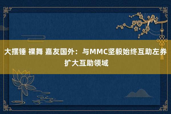 大摆锤 裸舞 嘉友国外：与MMC坚毅始终互助左券 扩大互助领域