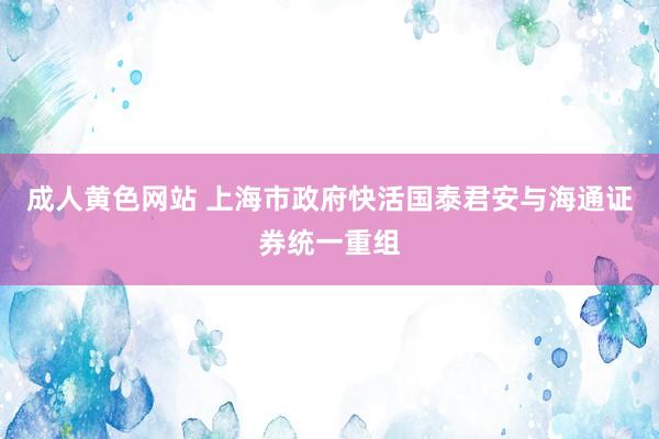 成人黄色网站 上海市政府快活国泰君安与海通证券统一重组