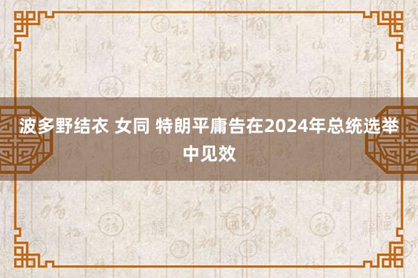 波多野结衣 女同 特朗平庸告在2024年总统选举中见效