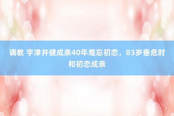 调教 宇津井健成亲40年难忘初恋，83岁垂危时和初恋成亲