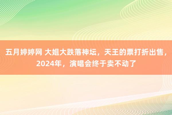 五月婷婷网 大姐大跌落神坛，天王的票打折出售，2024年，演唱会终于卖不动了