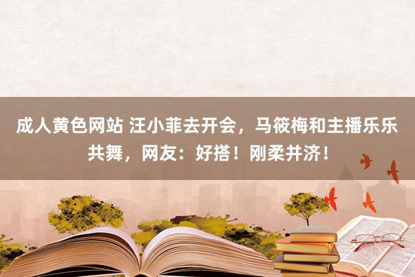 成人黄色网站 汪小菲去开会，马筱梅和主播乐乐共舞，网友：好搭！刚柔并济！