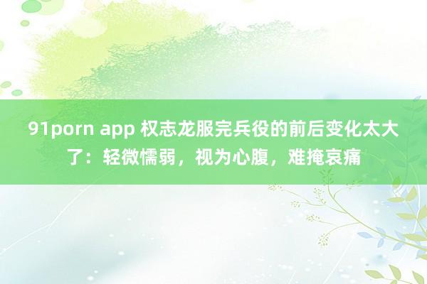 91porn app 权志龙服完兵役的前后变化太大了：轻微懦弱，视为心腹，难掩哀痛