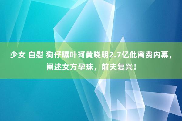 少女 自慰 狗仔曝叶珂黄晓明2.7亿仳离费内幕，阐述女方孕珠，前夫复兴！