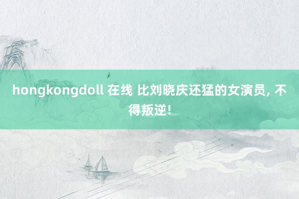 hongkongdoll 在线 比刘晓庆还猛的女演员， 不得叛逆!