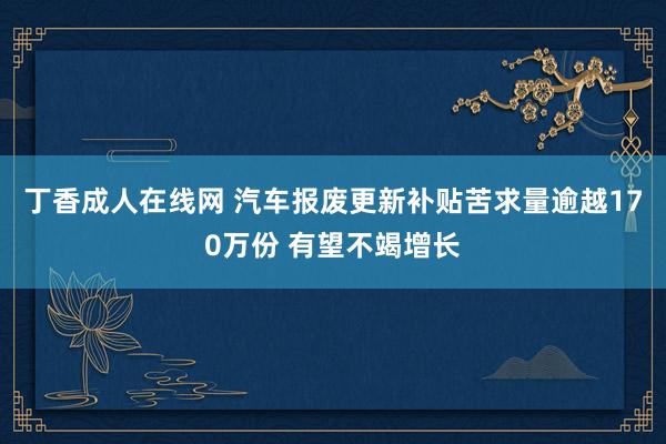 丁香成人在线网 汽车报废更新补贴苦求量逾越170万份 有望不竭增长