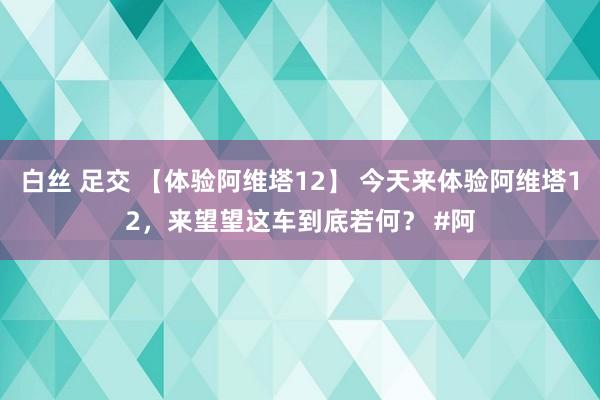 白丝 足交 【体验阿维塔12】 今天来体验阿维塔12，来望望这车到底若何？ #阿