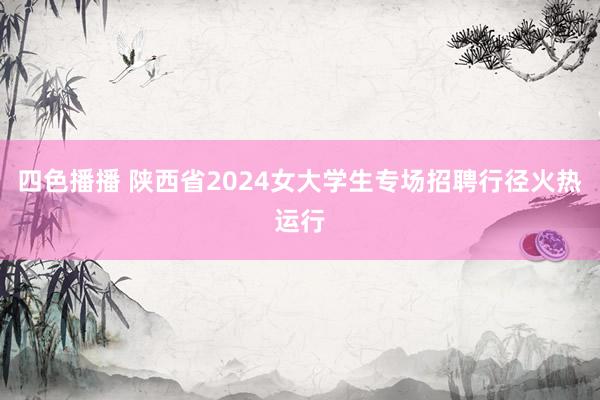 四色播播 陕西省2024女大学生专场招聘行径火热运行