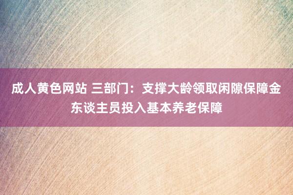 成人黄色网站 三部门：支撑大龄领取闲隙保障金东谈主员投入基本养老保障