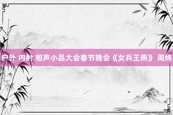 户外 内射 相声小品大会春节晚会《女兵王燕》 周炜