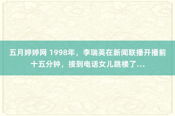 五月婷婷网 1998年，李瑞英在新闻联播开播前十五分钟，接到电话女儿跳楼了…