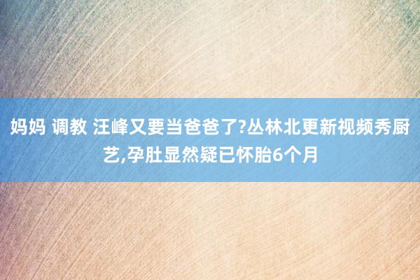 妈妈 调教 汪峰又要当爸爸了?丛林北更新视频秀厨艺，孕肚显然疑已怀胎6个月