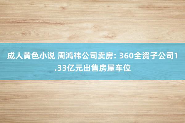 成人黄色小说 周鸿祎公司卖房: 360全资子公司1.33亿元出售房屋车位