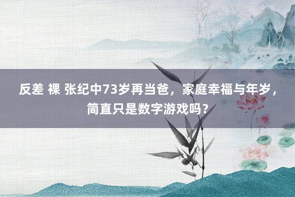 反差 裸 张纪中73岁再当爸，家庭幸福与年岁，简直只是数字游戏吗？