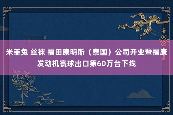 米菲兔 丝袜 福田康明斯（泰国）公司开业暨福康发动机寰球出口第60万台下线