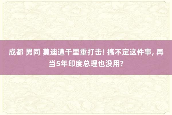 成都 男同 莫迪遭千里重打击! 搞不定这件事， 再当5年印度总理也没用?