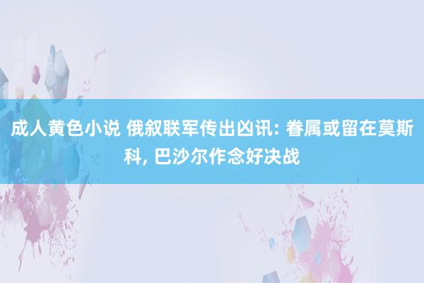 成人黄色小说 俄叙联军传出凶讯: 眷属或留在莫斯科， 巴沙尔作念好决战