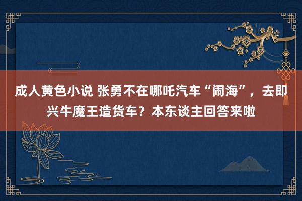 成人黄色小说 张勇不在哪吒汽车“闹海”，去即兴牛魔王造货车？本东谈主回答来啦