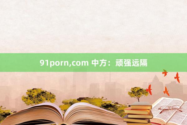 91porn，com 中方：顽强远隔