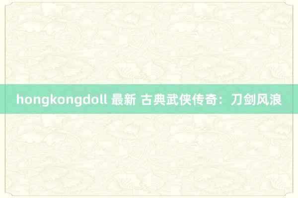 hongkongdoll 最新 古典武侠传奇：刀剑风浪