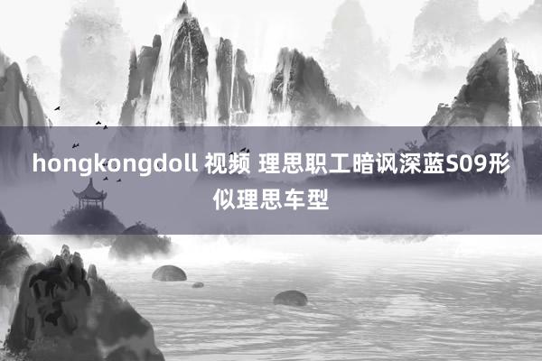 hongkongdoll 视频 理思职工暗讽深蓝S09形似理思车型