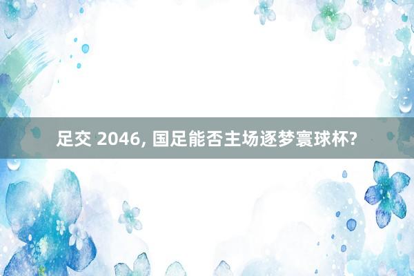 足交 2046， 国足能否主场逐梦寰球杯?