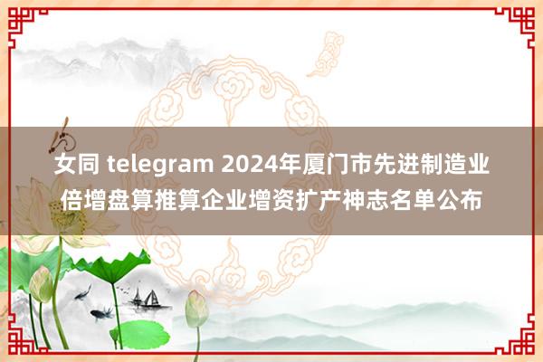 女同 telegram 2024年厦门市先进制造业倍增盘算推算企业增资扩产神志名单公布