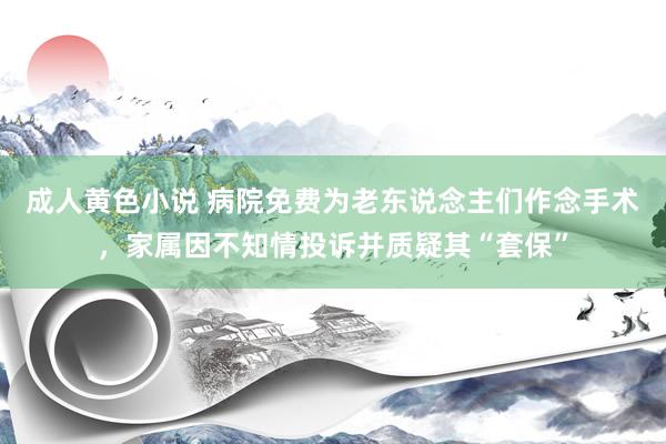 成人黄色小说 病院免费为老东说念主们作念手术，家属因不知情投诉并质疑其“套保”