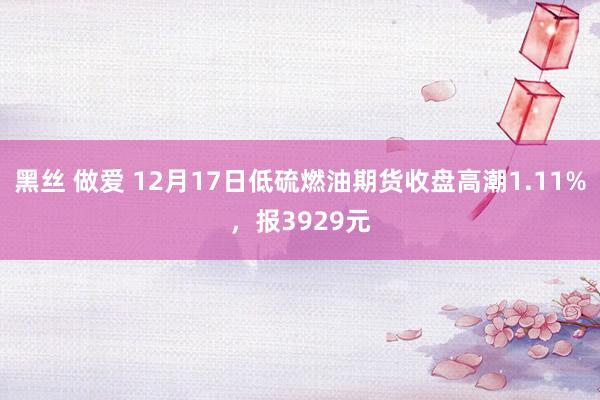 黑丝 做爱 12月17日低硫燃油期货收盘高潮1.11%，报3929元