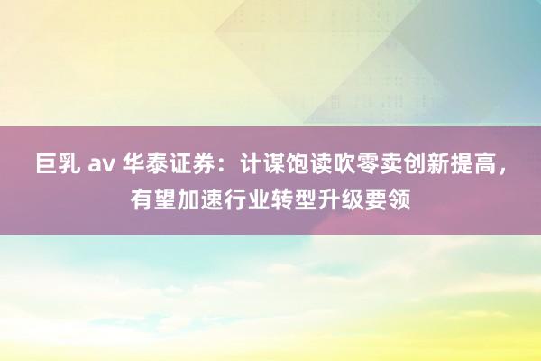 巨乳 av 华泰证券：计谋饱读吹零卖创新提高，有望加速行业转型升级要领