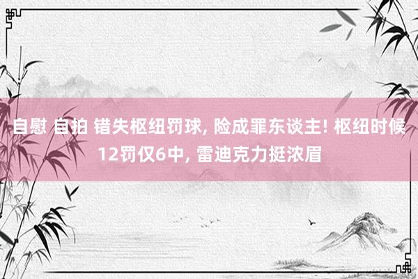 自慰 自拍 错失枢纽罚球， 险成罪东谈主! 枢纽时候12罚仅6中， 雷迪克力挺浓眉