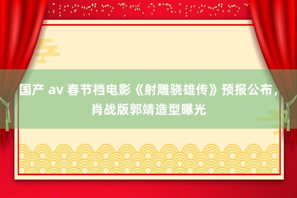 国产 av 春节档电影《射雕骁雄传》预报公布，肖战版郭靖造型曝光