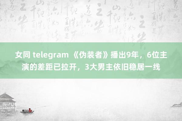 女同 telegram 《伪装者》播出9年，6位主演的差距已拉开，3大男主依旧稳居一线