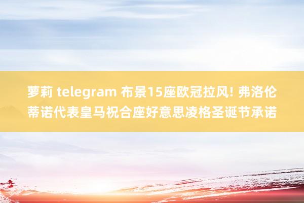 萝莉 telegram 布景15座欧冠拉风! 弗洛伦蒂诺代表皇马祝合座好意思凌格圣诞节承诺