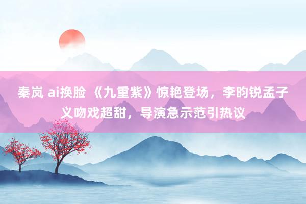 秦岚 ai换脸 《九重紫》惊艳登场，李昀锐孟子义吻戏超甜，导演急示范引热议