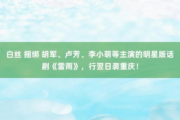 白丝 捆绑 胡军、卢芳、李小萌等主演的明星版话剧《雷雨》，行翌日袭重庆！