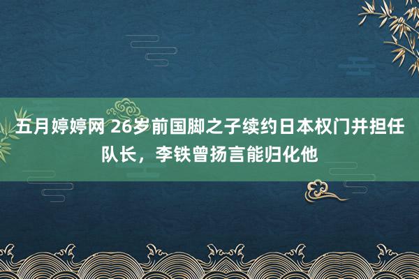 五月婷婷网 26岁前国脚之子续约日本权门并担任队长，李铁曾扬言能归化他