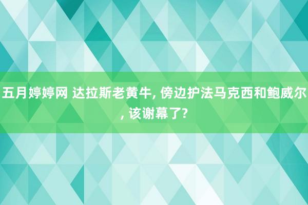 五月婷婷网 达拉斯老黄牛， 傍边护法马克西和鲍威尔， 该谢幕了?