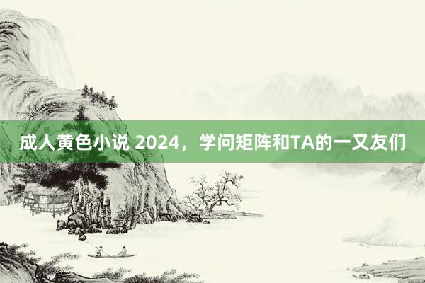 成人黄色小说 2024，学问矩阵和TA的一又友们