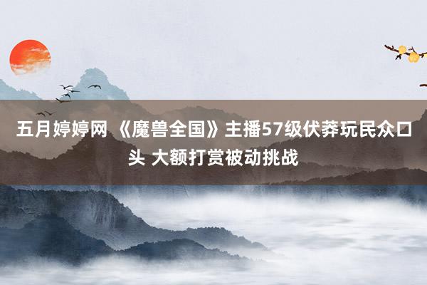 五月婷婷网 《魔兽全国》主播57级伏莽玩民众口头 大额打赏被动挑战