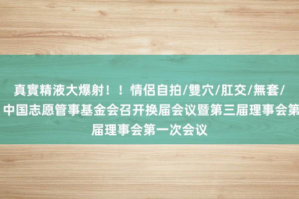 真實精液大爆射！！情侶自拍/雙穴/肛交/無套/大量噴精 中国志愿管事基金会召开换届会议暨第三届理事会第一次会议