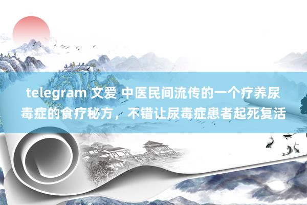 telegram 文爱 中医民间流传的一个疗养尿毒症的食疗秘方，不错让尿毒症患者起死复活