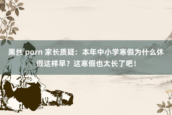 黑丝 porn 家长质疑：本年中小学寒假为什么休假这样早？这寒假也太长了吧！