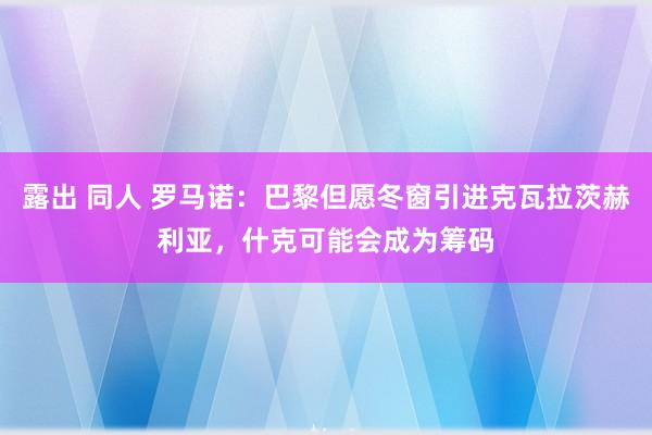 露出 同人 罗马诺：巴黎但愿冬窗引进克瓦拉茨赫利亚，什克可能会成为筹码