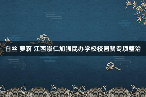 白丝 萝莉 江西崇仁加强民办学校校园餐专项整治