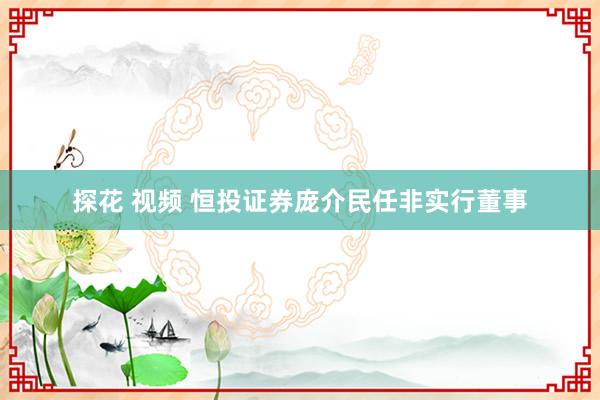 探花 视频 恒投证券庞介民任非实行董事