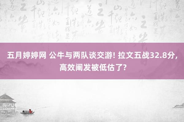 五月婷婷网 公牛与两队谈交游! 拉文五战32.8分， 高效阐发被低估了?